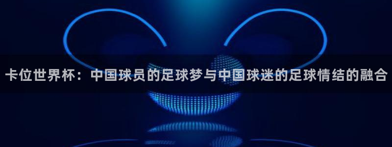亚洲杯足球:卡位世界杯:中国球员的足球梦与中国球迷的足球情结的融合